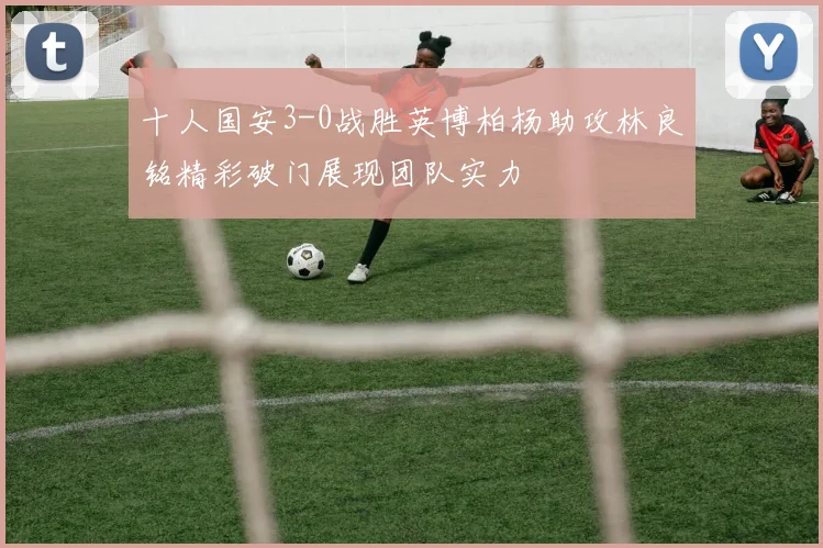 十人国安3-0战胜英博柏杨助攻林良铭精彩破门展现团队实力