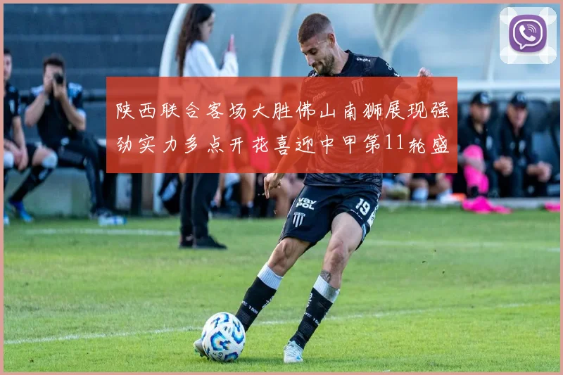 陕西联合客场大胜佛山南狮展现强劲实力多点开花喜迎中甲第11轮盛宴
