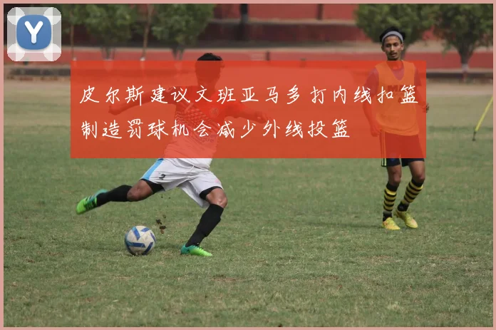 皮尔斯建议文班亚马多打内线扣篮制造罚球机会减少外线投篮
