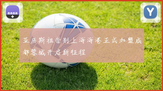 亚历斯祖告别上海海港正式加盟成都蓉城开启新征程