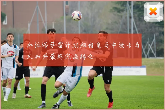加拉塔萨雷计划租借皇马中场卡马文加并最终完成转会