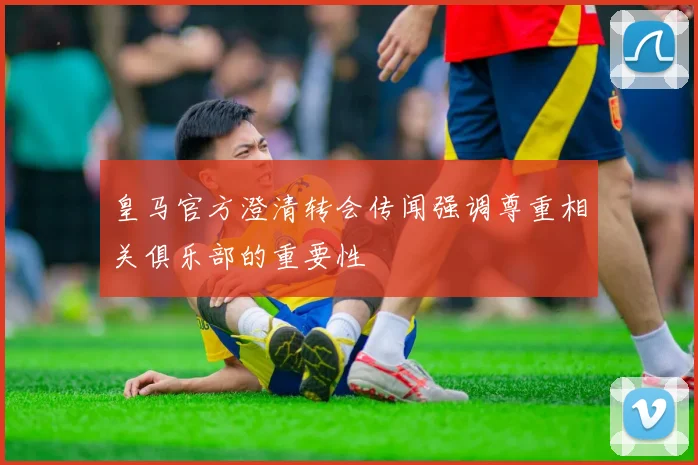 皇马官方澄清转会传闻强调尊重相关俱乐部的重要性