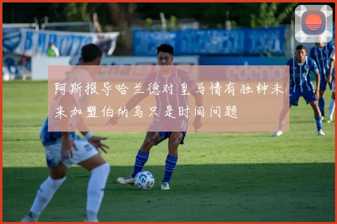 阿斯报导哈兰德对皇马情有独钟未来加盟伯纳乌只是时间问题