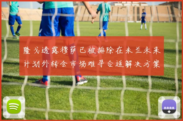 隆戈透露穆萨已被排除在米兰未来计划外转会市场难寻合适解决方案