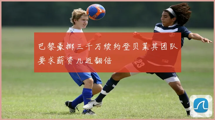 巴黎豪掷三千万续约登贝莱其团队要求薪资几近翻倍