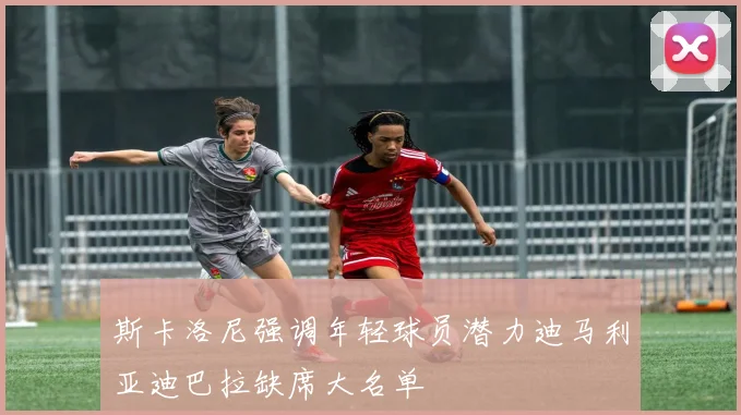 斯卡洛尼强调年轻球员潜力迪马利亚迪巴拉缺席大名单