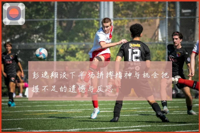 彭逸翔谈下半场拼搏精神与机会把握不足的遗憾与反思