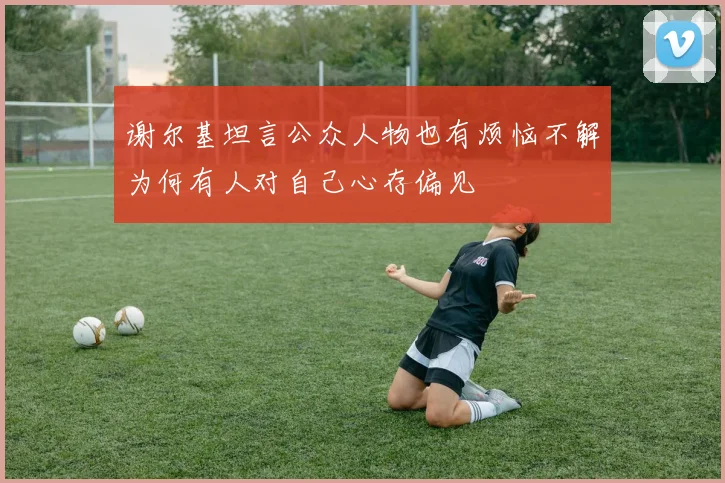 谢尔基坦言公众人物也有烦恼不解为何有人对自己心存偏见