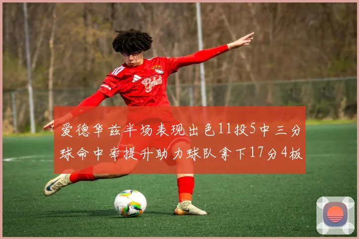 爱德华兹半场表现出色11投5中三分球命中率提升助力球队拿下17分4板1助