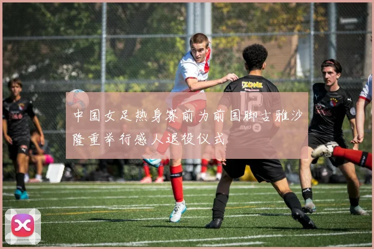 中国女足热身赛前为前国脚古雅沙隆重举行感人退役仪式