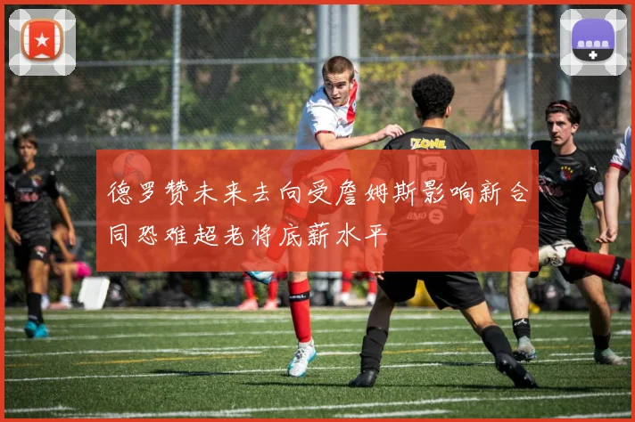 德罗赞未来去向受詹姆斯影响新合同恐难超老将底薪水平