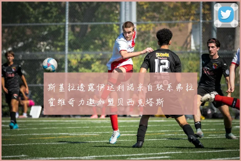 斯基拉透露伊达利诺亲自联系弗拉霍维奇力邀加盟贝西克塔斯