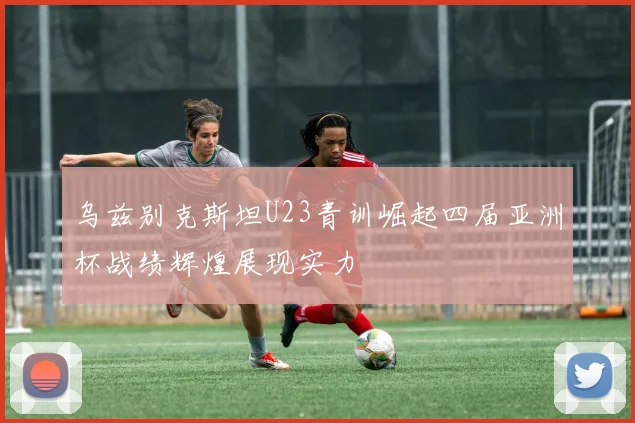 乌兹别克斯坦U23青训崛起四届亚洲杯战绩辉煌展现实力