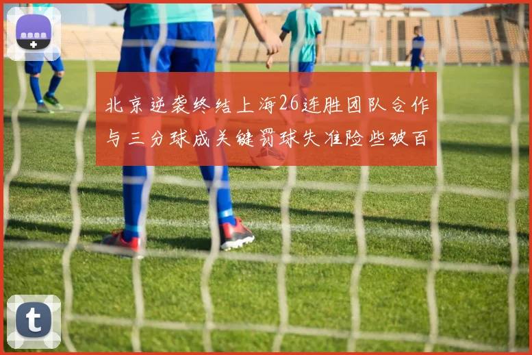 北京逆袭终结上海26连胜团队合作与三分球成关键罚球失准险些破百