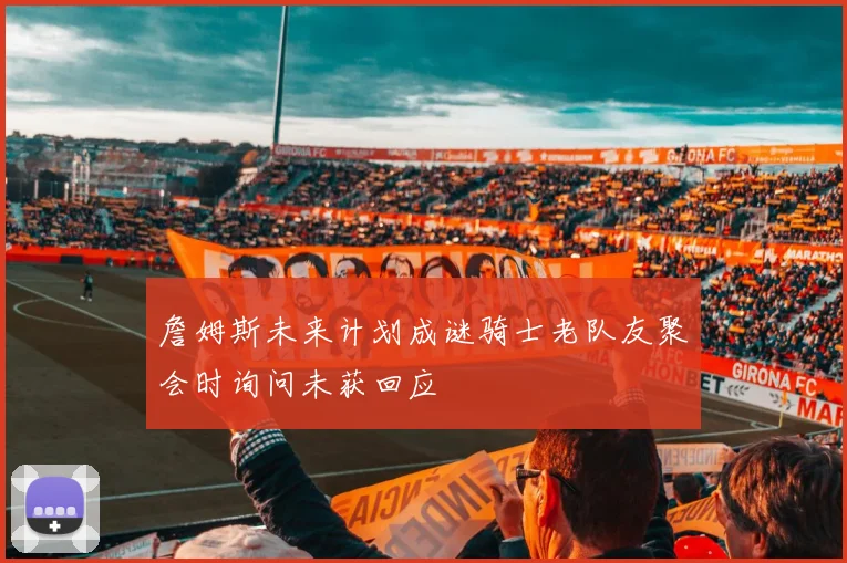 詹姆斯未来计划成谜骑士老队友聚会时询问未获回应