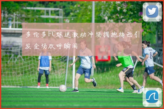 多伦多FC球迷激动冲场拥抱梅西引发全场欢呼瞬间