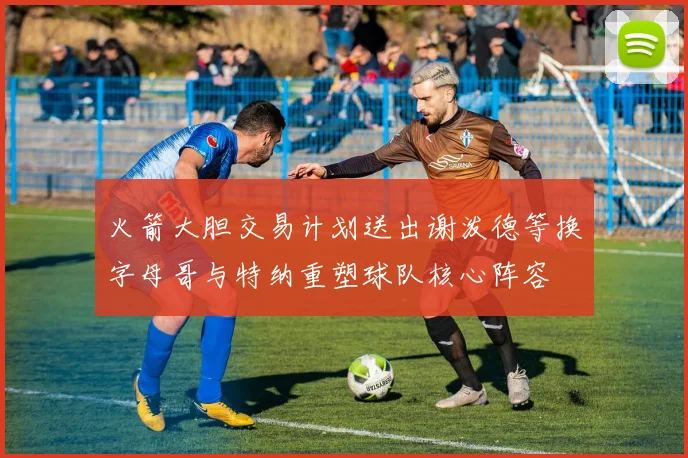 火箭大胆交易计划送出谢泼德等换字母哥与特纳重塑球队核心阵容