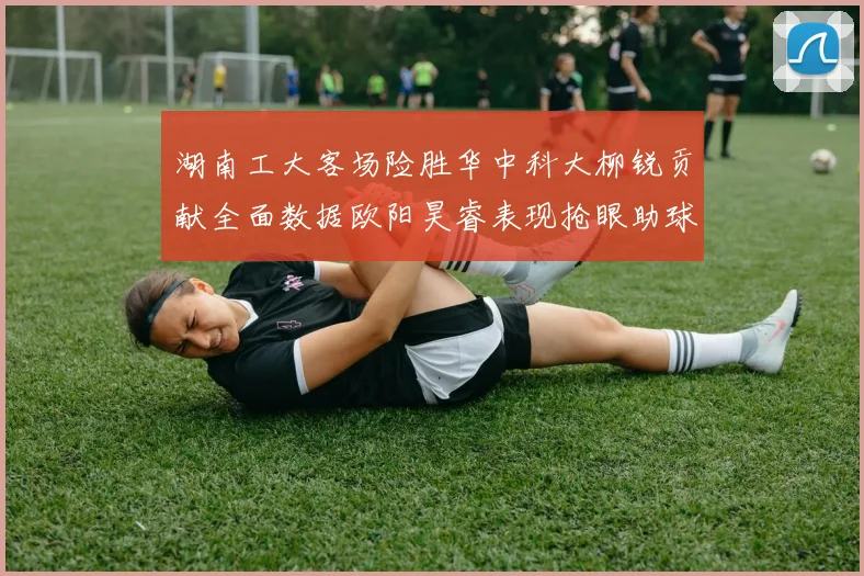 湖南工大客场险胜华中科大柳锐贡献全面数据欧阳昊睿表现抢眼助球队取胜