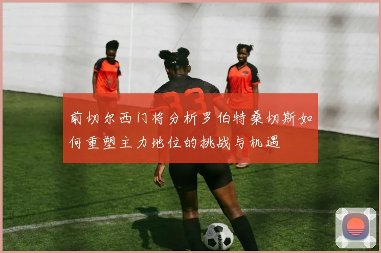 前切尔西门将分析罗伯特桑切斯如何重塑主力地位的挑战与机遇