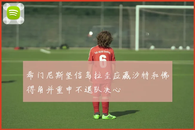 希门尼斯坚信乌拉圭应赢沙特和佛得角并重申不退队决心