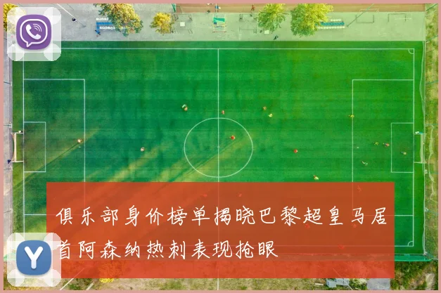 俱乐部身价榜单揭晓巴黎超皇马居首阿森纳热刺表现抢眼