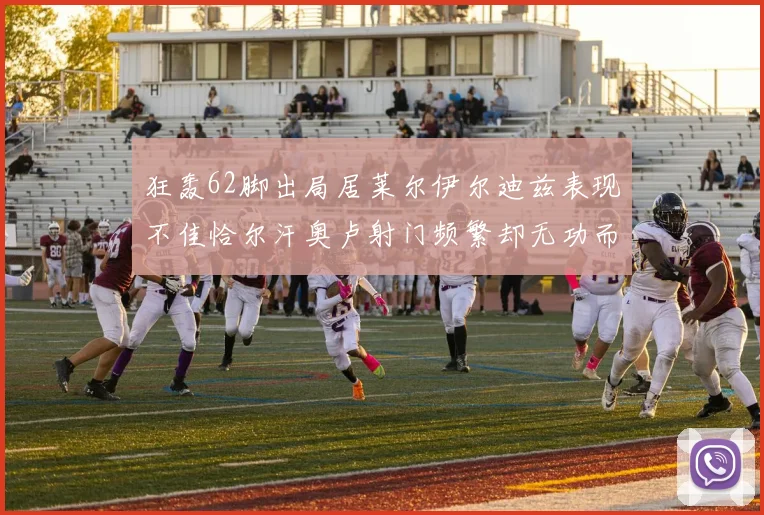 狂轰62脚出局居莱尔伊尔迪兹表现不佳恰尔汗奥卢射门频繁却无功而返