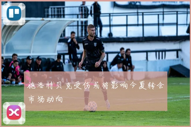 施洛特贝克受伤或将影响今夏转会市场动向