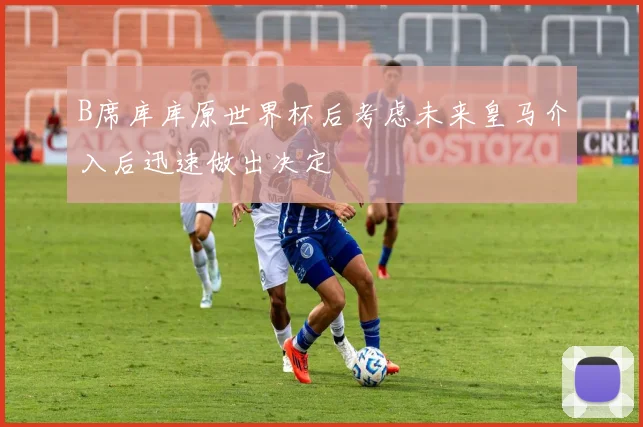 B席库库原世界杯后考虑未来皇马介入后迅速做出决定