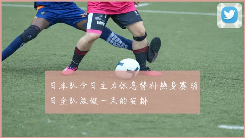 日本队今日主力休息替补热身赛明日全队放假一天的安排