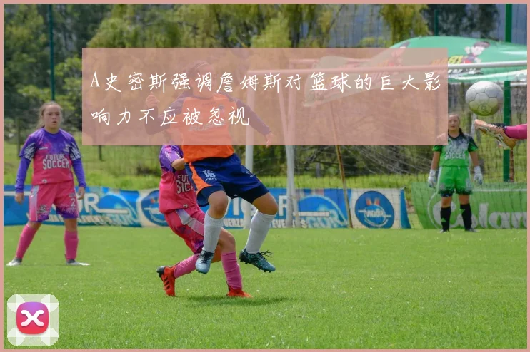 A史密斯强调詹姆斯对篮球的巨大影响力不应被忽视